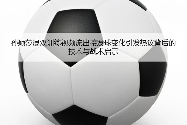 孙颖莎混双训练视频流出接发球变化引发热议背后的技术与战术启示