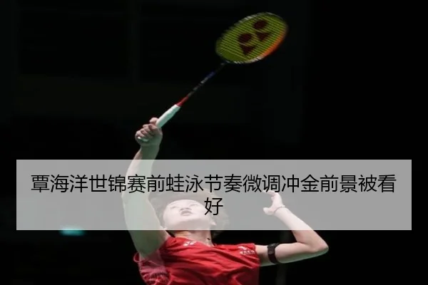 覃海洋世锦赛前蛙泳节奏微调冲金前景被看好