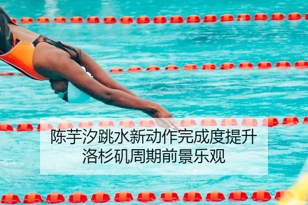 陈芋汐跳水新动作完成度提升 洛杉矶周期前景乐观