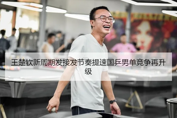 王楚钦新周期发接发节奏提速国乒男单竞争再升级